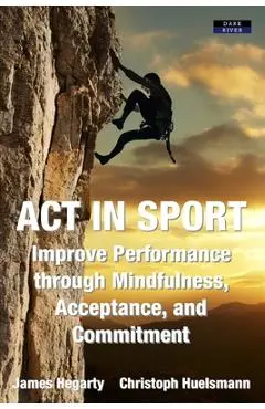 ACT in Sport: Improve Performance through Mindfulness, Acceptance, and Commitment - James Hegarty