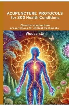 Acupuncture Protocols for 300 Health Conditions: Classical acupuncture prescriptions for clinical treatments - Woosen Ur