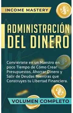 Administración del Dinero: Conviértete en un Maestro en Poco Tiempo de Cómo Crear Presupuestos, Ahorrar Dinero y Salir de Deudas Mientras Que Con - Income Mastery