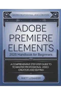 Adobe Premiere Elements 2025 Handbook for Beginners: A Comprehensive Step-By-Step Guide to Master Professional Video Creation and Editing - Rhett Lysander