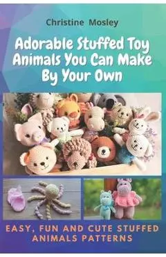 Adorable Stuffed Toy Animals You Can Make By Your Own: Easy, Fun and Cute Stuffed Animals Patterns - Christine Mosley