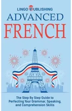 Advanced French: The Step By Step Guide to Perfecting Your Grammar, Speaking, and Comprehension Skills - Lingo Publishing