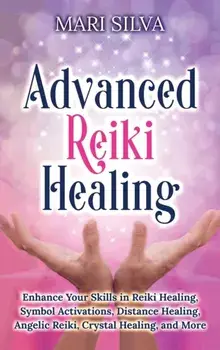 Advanced Reiki Healing: Enhance Your Skills in Reiki Healing, Symbol Activations, Distance Healing, Angelic Reiki, Crystal Healing, and More/Mari Silva