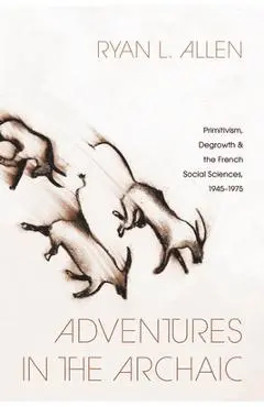 Adventures in the Archaic: Primitivism, Degrowth, and the French Social Sciences, 1945-1975 - Ryan L. Allen