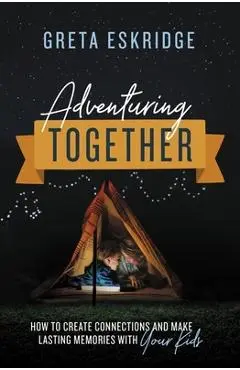 Adventuring Together: How to Create Connections and Make Lasting Memories with Your Kids - Greta Eskridge