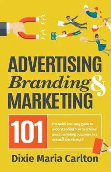 Advertising, Branding, and Marketing 101: The Quick and Easy Guide to Achieving Great Marketing Outcomes in a Small Business/Dixie Carlton