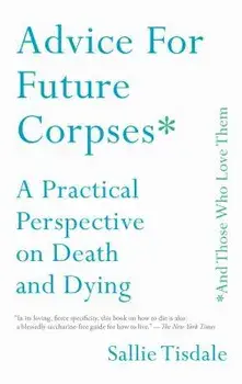 Advice for Future Corpses (and Those Who Love Them): A Practical Perspective on Death and Dying/Sallie Tisdale