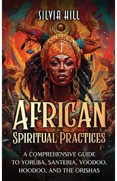 African Spiritual Practices: A Comprehensive Guide to Yoruba, Santeria, Voodoo, Hoodoo, and the Orishas - Silvia Hill