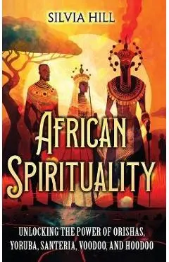 African Spirituality: Unlocking the Power of Orishas, Yoruba, Santeria, Voodoo, and Hoodoo - Silvia Hill