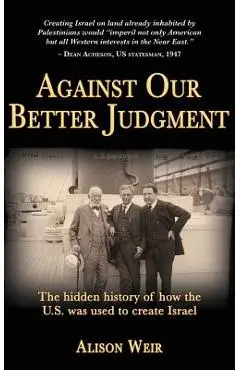 Against Our Better Judgment: The hidden history of how the United States was used to create Israel - Alison Weir