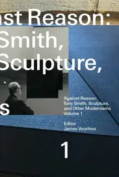Against Reason, Volume 1. Tony Smith, Sculpture, and Other Modernisms, Paperback/James Voorhies