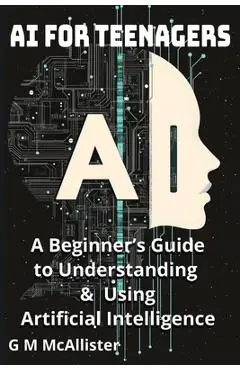 AI for Teenagers: A Beginner's Guide to Understanding & Using Artificial Intelligence - George Mcallister Mckenna