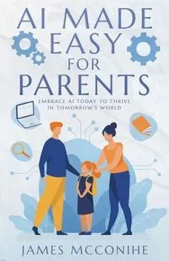 AI Made Easy for Parents: Embrace AI Today to Thrive in Tomorrow's World - James Mcconihe