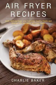Air Fryer Recipes: Cook, Grill and Bake your Everyday Healthy Foods and Snacks with this Quick and Easy Guide, Paperback/Charlie Baker