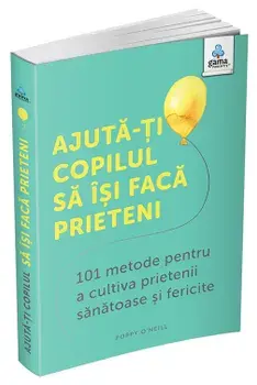 Ajuta-ti copilul sa isi faca prieteni. 101 metode pentru a cultiva prietenii sanatoase si fericite/Poppy O'Neill