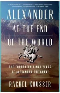 Alexander at the End of the World: The Forgotten Final Years of Alexander the Great - Rachel Kousser