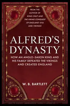 Alfred's Dynasty. How an Anglo-Saxon King and his Family Defeated the Vikings and Created England, Hardback/W. B. Bartlett