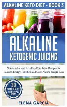 Alkaline Ketogenic Juicing: Nutrient-Packed, Alkaline-Keto Juice Recipes for Balance, Energy, Holistic Health, and Natural Weight Loss/Elena Garcia