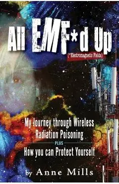 All EMF*d Up (*Electromagnetic Fields): My Journey Through Wireless Radiation Poisoning plus How You Can Protect Yourself - Anne Mills