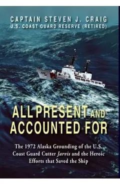 All Present and Accounted For: The 1972 Alaska Grounding of the U.S. Coast Guard Cutter Jarvis and the Heroic Efforts that Saved the Ship - Steven J. Craig