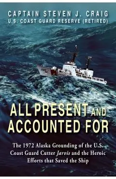 All Present and Accounted For: The 1972 Alaska Grounding of the U.S. Coast Guard Cutter Jarvis and the Heroic Efforts that Saved the Ship - Steven J. Craig