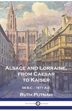 Alsace and Lorraine, from Caesar to Kaiser: 58 B.C. - 1871 A.D. - Ruth Putnam