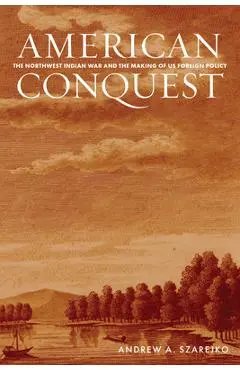 American Conquest: The Northwest Indian War and the Making of Us Foreign Policy - Andrew A. Szarejko