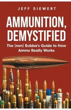 Ammunition, Demystified: The (non) Bubba's Guide to How Ammo Really Works - Jeff Siewert