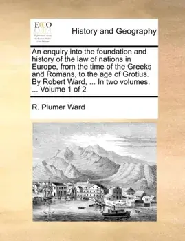 An Enquiry Into the Foundation and History of the Law of Nations in Europe, from the Time of the Greeks and Romans, to the Age of Grotius. by Robert Ward, ... in Two Volumes. ... Volume 1 of 2, Paperback/R Plumer Ward