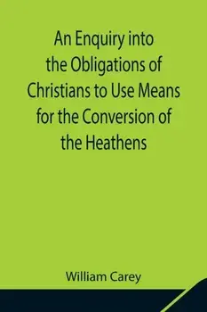 An Enquiry into the Obligations of Christians to Use Means for the Conversion of the Heathens; In Which the Religious State of the Different Nations o/William Carey