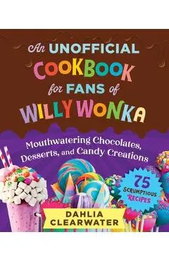 An Unofficial Cookbook for Fans of Willy Wonka: Mouthwatering Chocolates, Desserts, and Candy Creations--75 Scrumptious Recipes! - Dahlia Clearwater