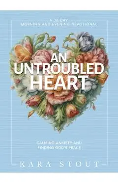 An Untroubled Heart: Calming Anxiety and Finding God's Peace (a 30-Day Morning and Evening Devotional) - Kara Stout