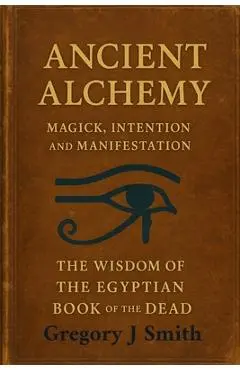 Ancient Alchemy - magick, intention and manifestation, The wisdom of the Egyptian book of the dead - Gregory J. Smith