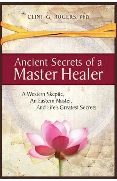 Ancient Secrets of a Master Healer: A Western Skeptic, An Eastern Master, And Life's Greatest Secrets - Clint G. Rogers