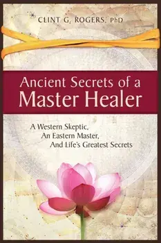 Ancient Secrets of a Master Healer: A Western Skeptic, An Eastern Master, And Life's Greatest Secrets, Paperback/Clint G. Rogers