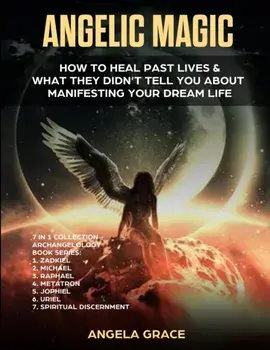 Angelic Magic: How to Heal Past Lives & What They Didn't Tell You About Manifesting Your Dream Life (7 in 1 Collection)/Angela Grace