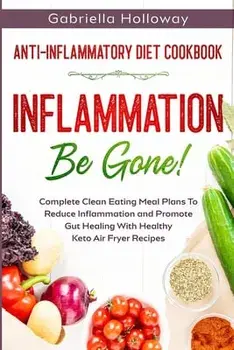 Anti Inflammatory Diet Cookbook: Inflammation Be Gone! - Complete Clean Eating Meal Plans To Reduce Inflammation and Promote Gut Healing With Healthy/Gabriella Holloway