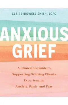 Anxious Grief: A Clinician's Guide to Supporting Grieving Clients Experiencing Anxiety, Panic, and Fear - Claire Bidwell Smith