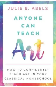 Anyone Can Teach Art: How to Confidently Teach Art in Your Classical Homeschool - Julie B. Abels