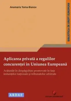 Aplicarea privata a regulilor concurentei in Uniunea Europeana. Actiunile in despagubire promovate in fata instantelor nationale si tribunalelor arbitrale/Anamaria Toma-Bianov