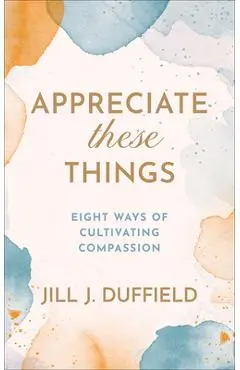 Appreciate These Things: Eight Ways of Cultivating Compassion - Jill J. Duffield