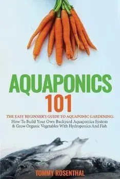 Aquaponics 101: The Easy Beginner's Guide to Aquaponic Gardening: How To Build Your Own Backyard Aquaponics System and Grow Organic Ve, Paperback/Tommy Rosenthal