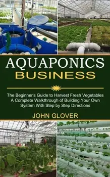 Aquaponics Business: A Complete Walkthrough of Building Your Own System With Step by Step Directions (The Beginner's Guide to Harvest Fresh/John Glover