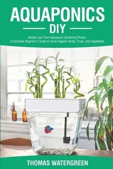 Aquaponics DIY: Realize Your Own Aquaponic Gardening Project. A Complete Beginner's Guide to grow Organic Herbs, Fruits, and Vegetable/Thomas Watergreen