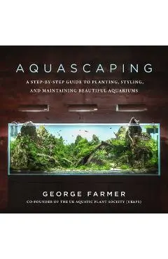 Aquascaping: A Step-By-Step Guide to Planting, Styling, and Maintaining Beautiful Aquariums - George Farmer