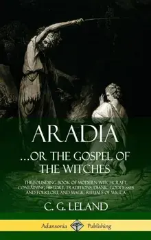 Aradia...or the Gospel of the Witches: The Founding Book of Modern Witchcraft, Containing History, Traditions, Dianic Goddesses and Folklore and Magic/C. G. Leland