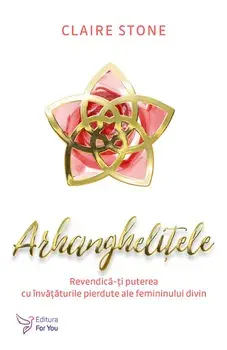 Arhanghelitele. Revendica-ti puterea cu unvataturile pierdute ale femininului divin/Stone Claire