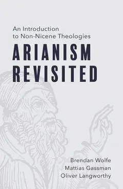 Arianism Revisited: An Introduction to Non-Nicene Theologies - Brendan Wolfe