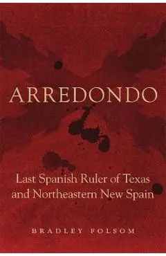 Arredondo: Last Spanish Ruler of Texas and Northeastern New Spain - Bradley Folsom