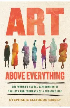 Art Above Everything: One Woman's Global Exploration of the Joys and Torments of a Creative Life - Stephanie Elizondo Griest